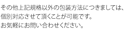 その他上記規格以外の包装方法につきましては、個別対応させて頂くことが可能です。お気軽にお問い合わせください。